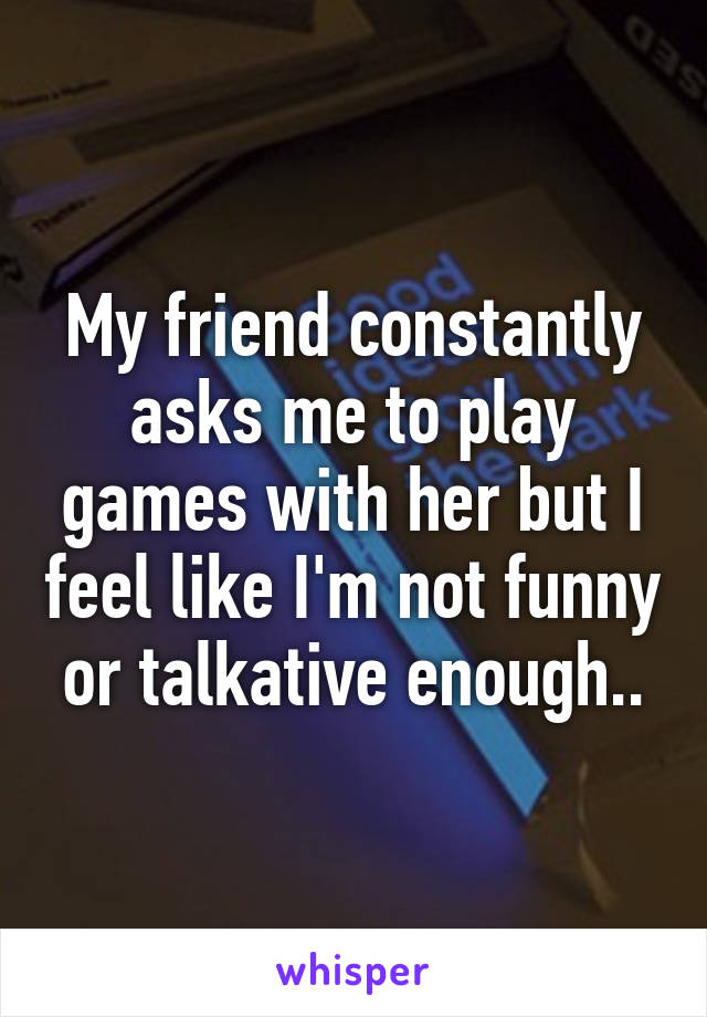 My friend constantly asks me to play games with her but I feel like I'm not funny or talkative enough..