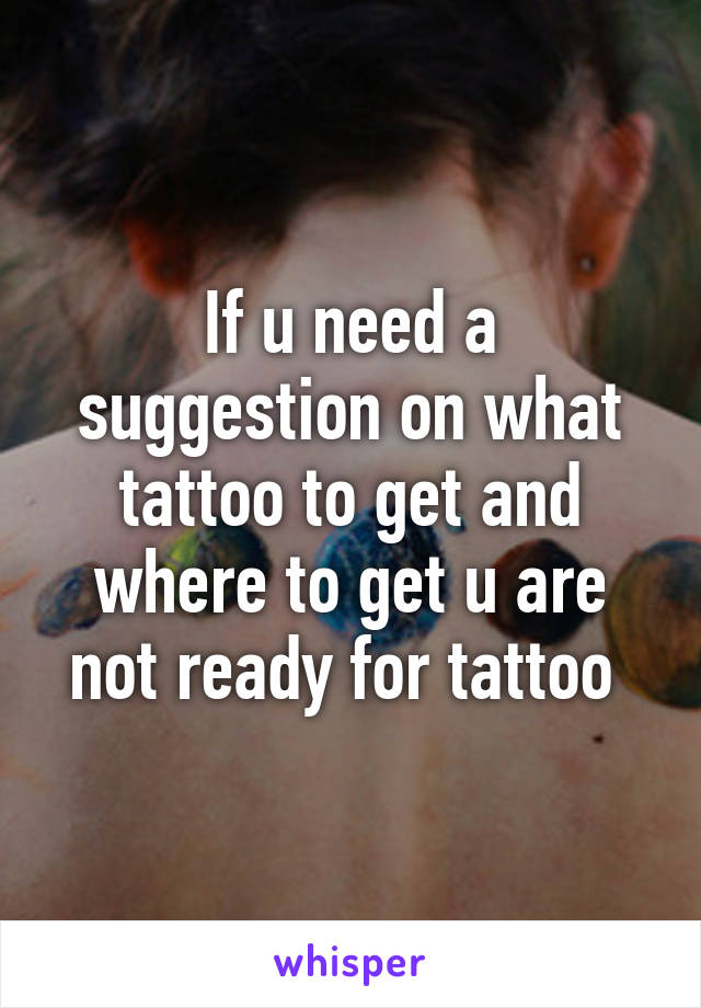 If u need a suggestion on what tattoo to get and where to get u are not ready for tattoo 