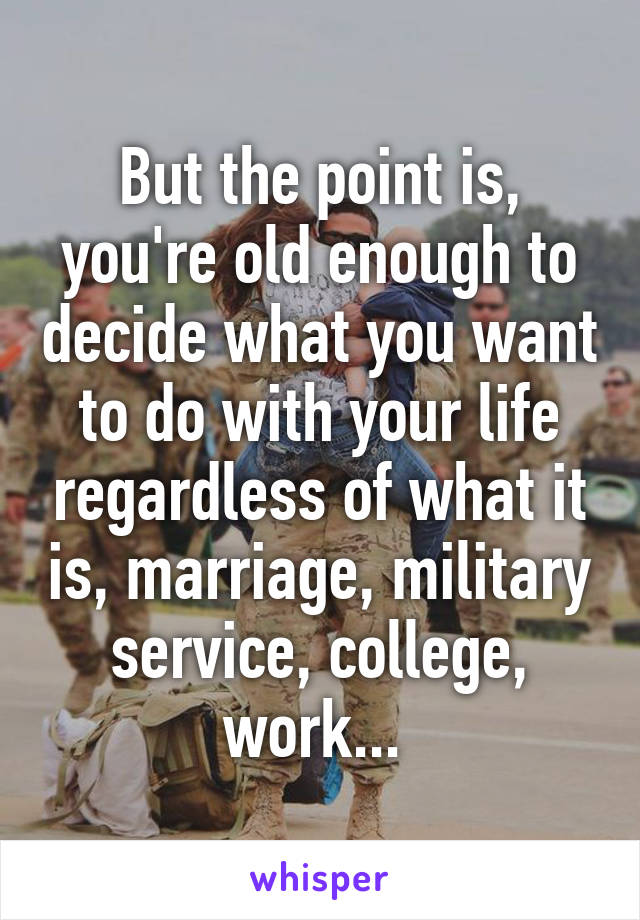 But the point is, you're old enough to decide what you want to do with your life regardless of what it is, marriage, military service, college, work... 