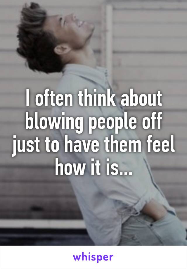 I often think about blowing people off just to have them feel how it is...