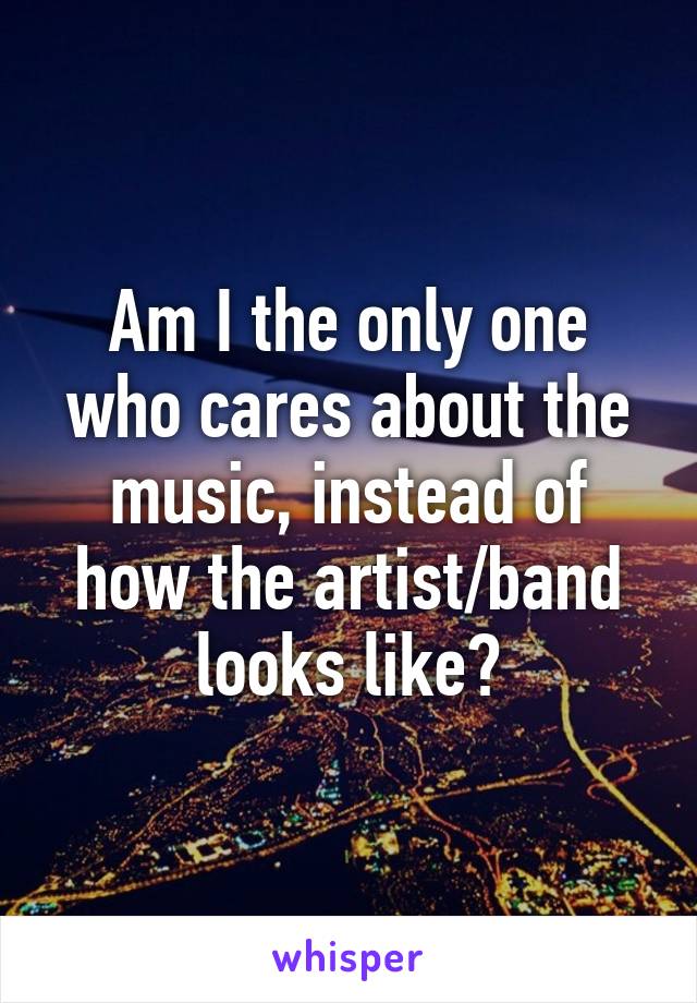 Am I the only one who cares about the music, instead of how the artist/band looks like?