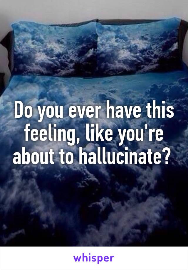 Do you ever have this feeling, like you're about to hallucinate? 