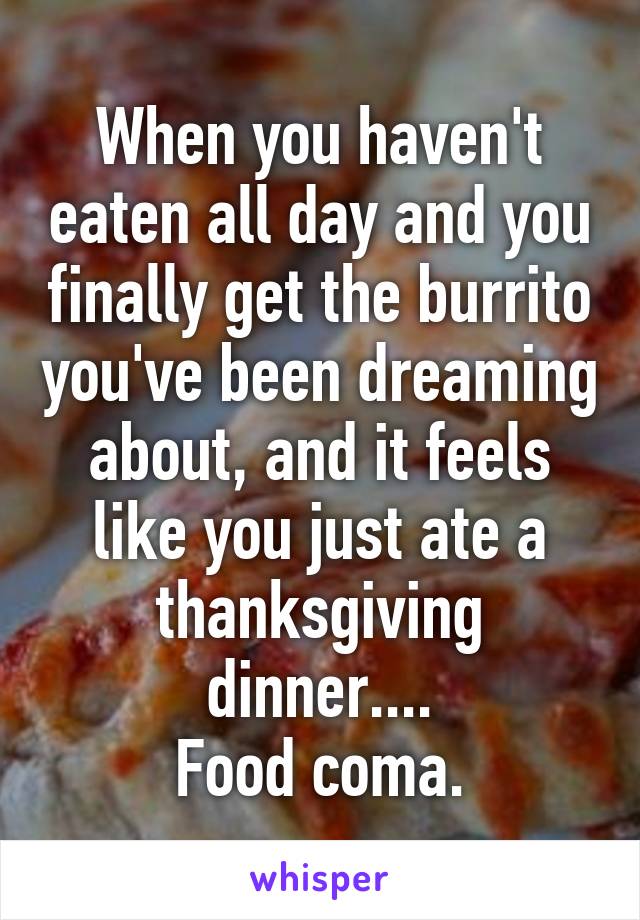 When you haven't eaten all day and you finally get the burrito you've been dreaming about, and it feels like you just ate a thanksgiving dinner....
Food coma.