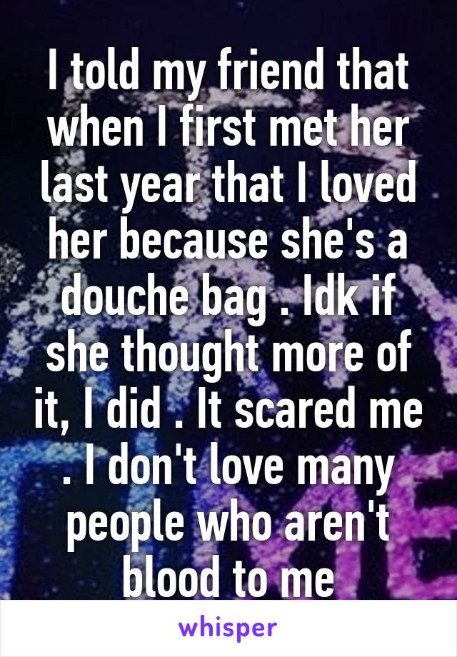 I told my friend that when I first met her last year that I loved her because she's a douche bag . Idk if she thought more of it, I did . It scared me . I don't love many people who aren't blood to me