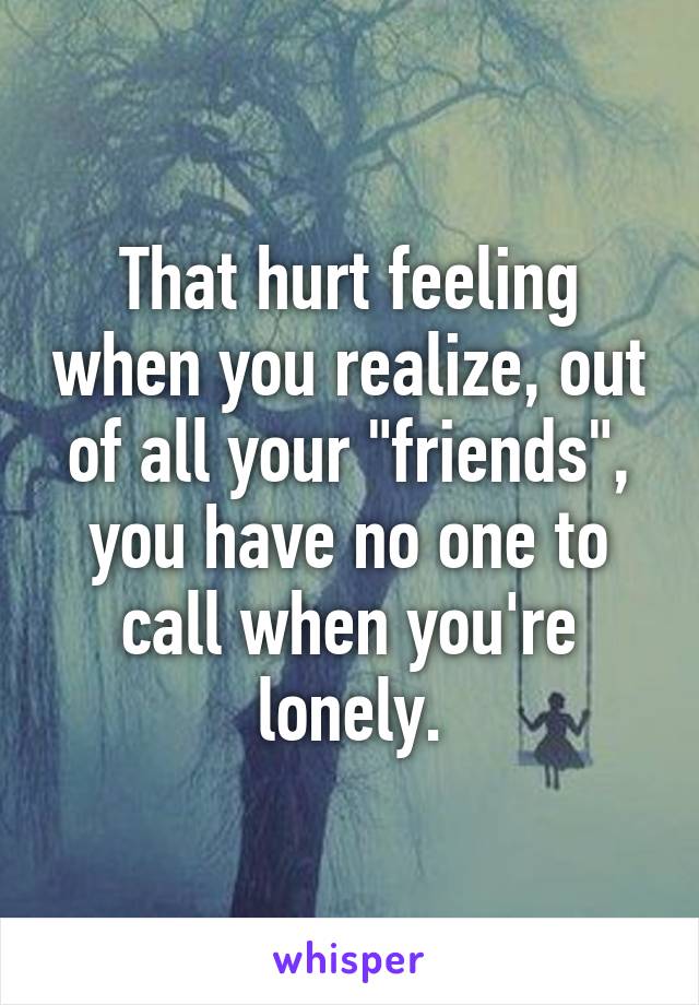 That hurt feeling when you realize, out of all your "friends", you have no one to call when you're lonely.