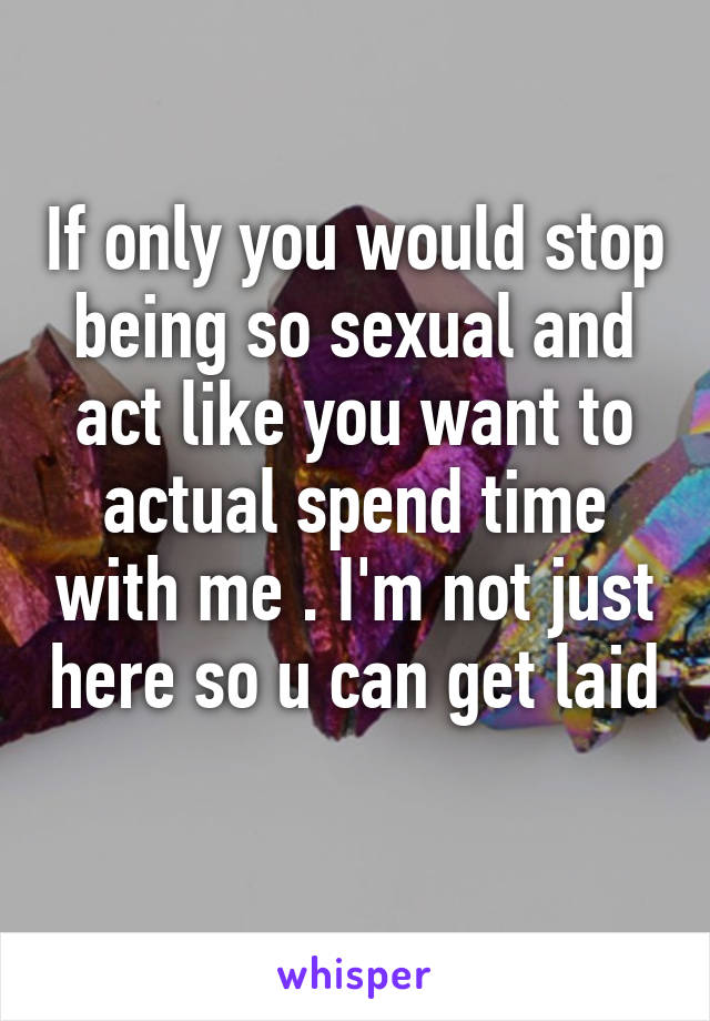 If only you would stop being so sexual and act like you want to actual spend time with me . I'm not just here so u can get laid 