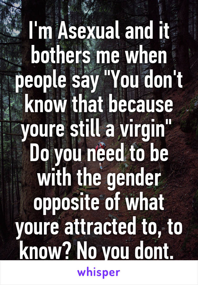 I'm Asexual and it bothers me when people say "You don't know that because youre still a virgin" 
Do you need to be with the gender opposite of what youre attracted to, to know? No you dont. 