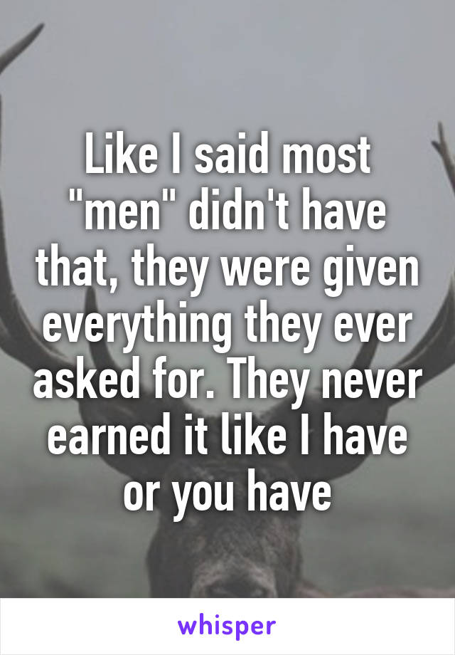 Like I said most "men" didn't have that, they were given everything they ever asked for. They never earned it like I have or you have