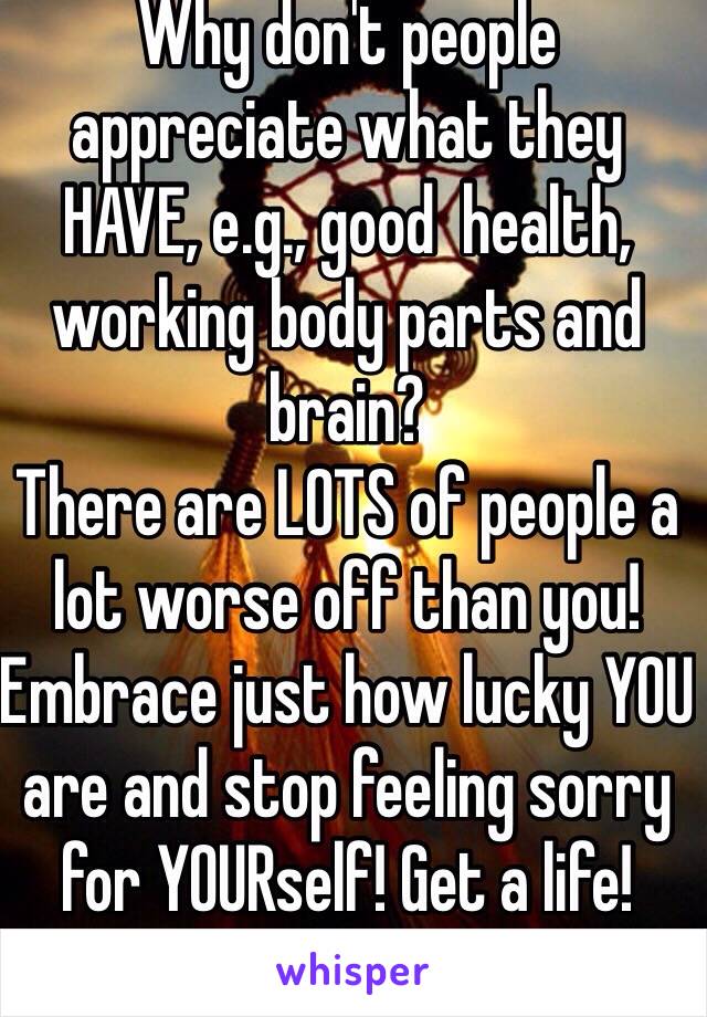 Why don't people appreciate what they HAVE, e.g., good  health, working body parts and brain?
There are LOTS of people a lot worse off than you! 
Embrace just how lucky YOU are and stop feeling sorry for YOURself! Get a life! 