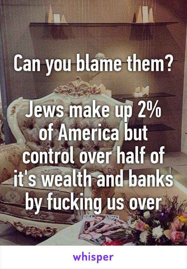 Can you blame them?

Jews make up 2% of America but control over half of it's wealth and banks by fucking us over