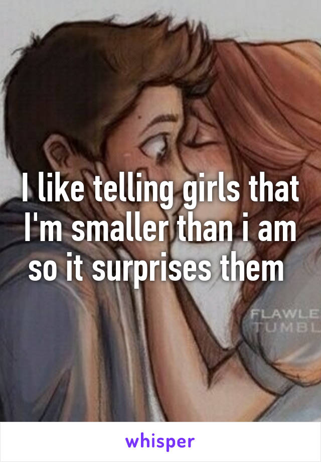 I like telling girls that I'm smaller than i am so it surprises them 