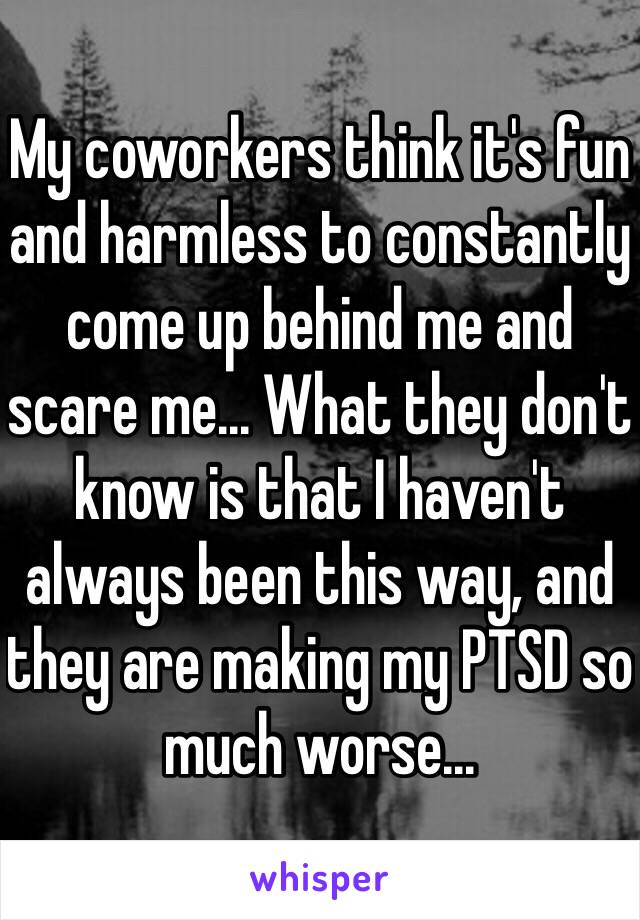 My coworkers think it's fun and harmless to constantly come up behind me and scare me... What they don't know is that I haven't always been this way, and they are making my PTSD so much worse...