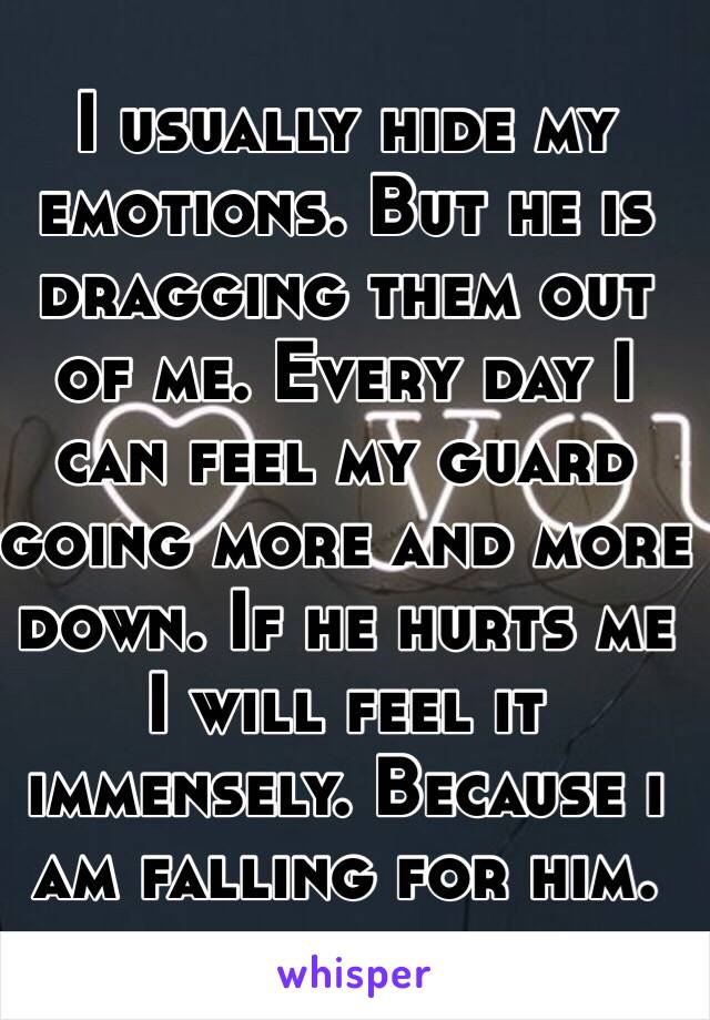 I usually hide my emotions. But he is dragging them out of me. Every day I can feel my guard going more and more down. If he hurts me I will feel it immensely. Because i am falling for him.