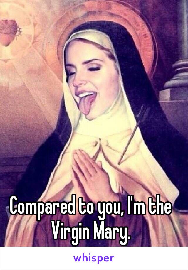 Compared to you, I'm the Virgin Mary.