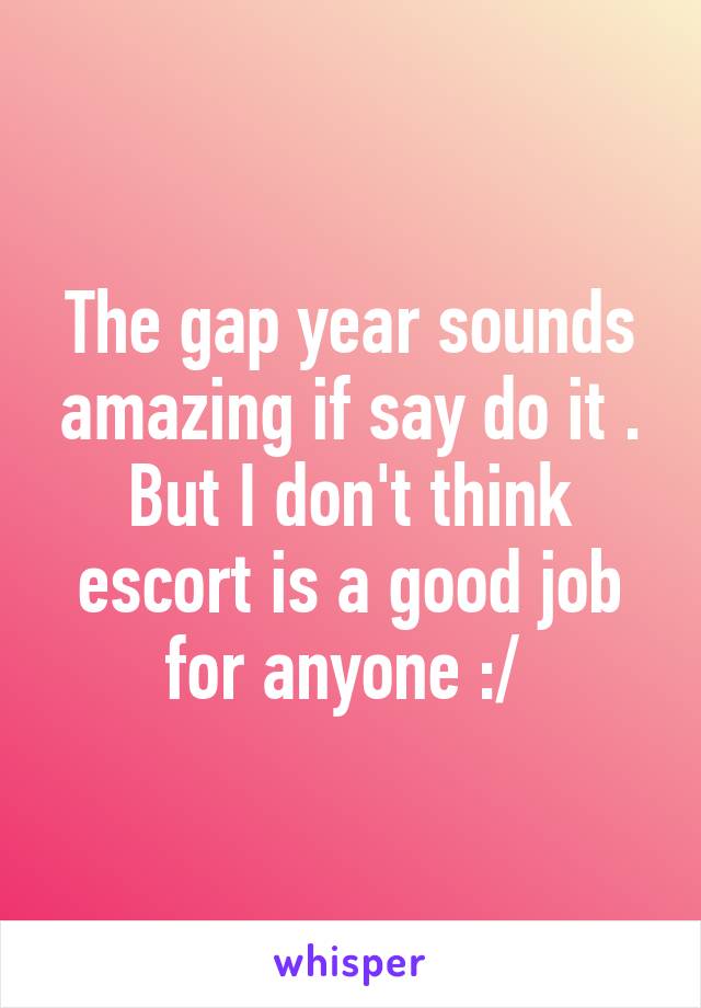 The gap year sounds amazing if say do it . But I don't think escort is a good job for anyone :/ 