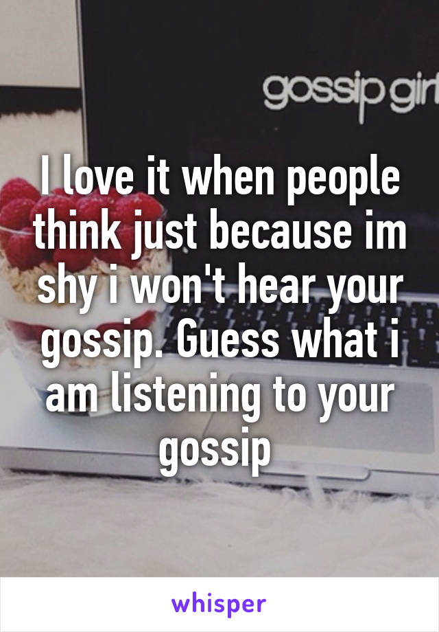 I love it when people think just because im shy i won't hear your gossip. Guess what i am listening to your gossip 