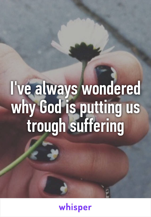 I've always wondered why God is putting us trough suffering