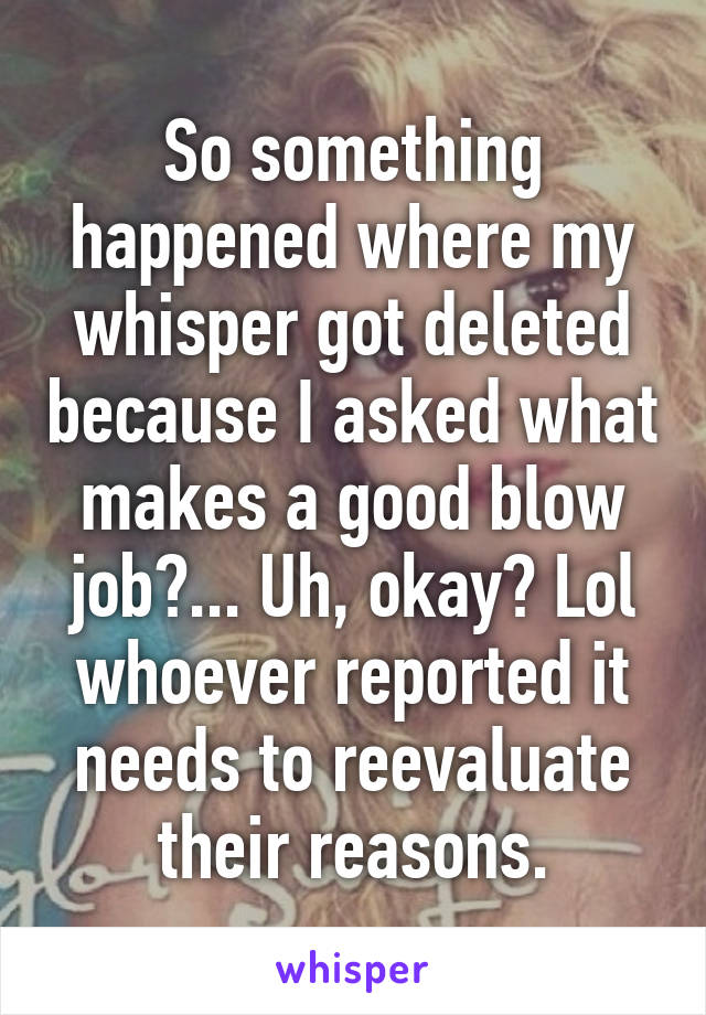 So something happened where my whisper got deleted because I asked what makes a good blow job?... Uh, okay? Lol whoever reported it needs to reevaluate their reasons.