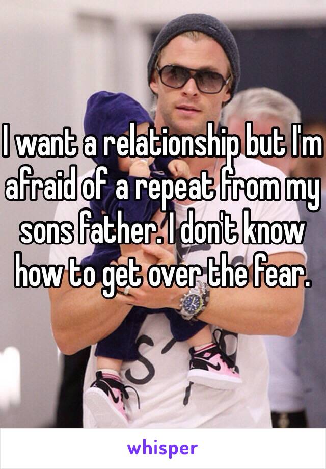 I want a relationship but I'm afraid of a repeat from my sons father. I don't know how to get over the fear. 