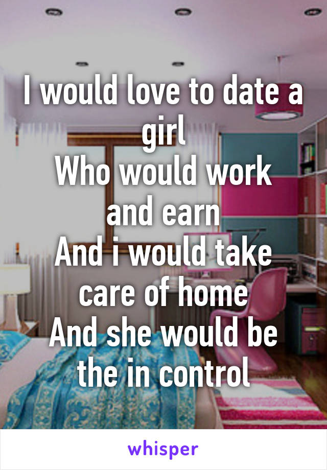 I would love to date a girl
Who would work and earn
And i would take care of home
And she would be the in control