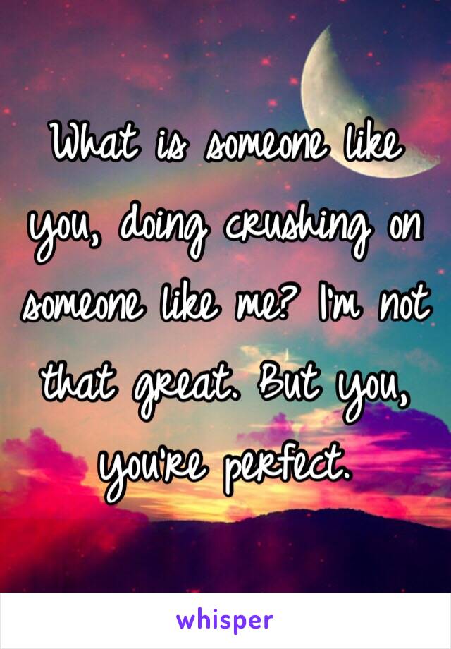 What is someone like you, doing crushing on someone like me? I'm not that great. But you, you're perfect.