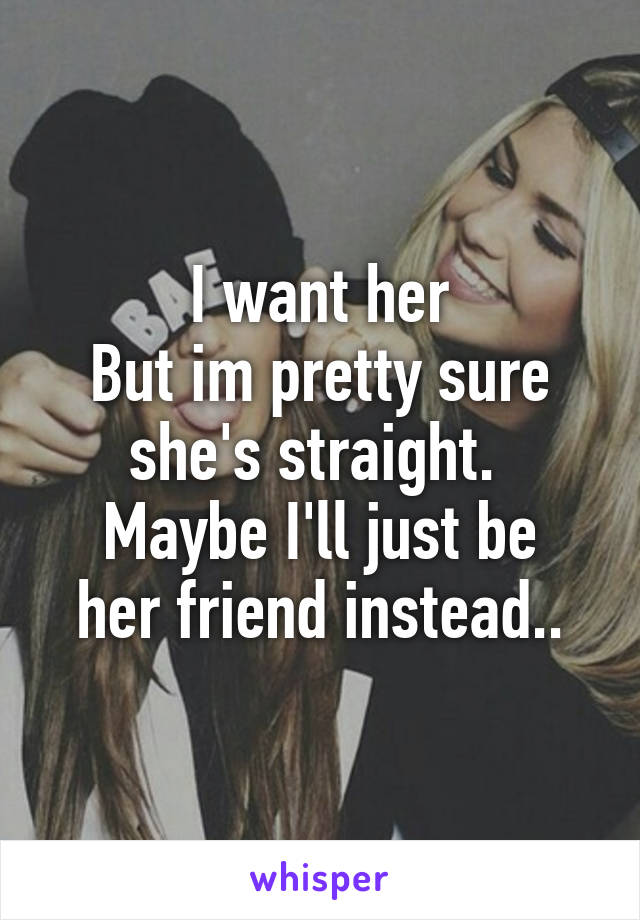 I want her
But im pretty sure she's straight. 
Maybe I'll just be her friend instead..