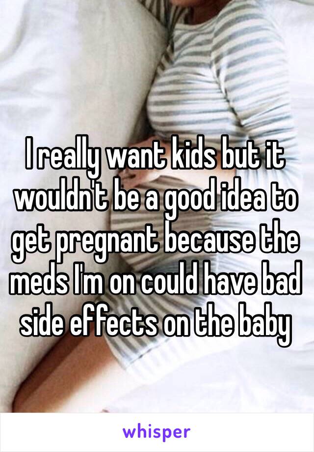 I really want kids but it wouldn't be a good idea to get pregnant because the meds I'm on could have bad side effects on the baby