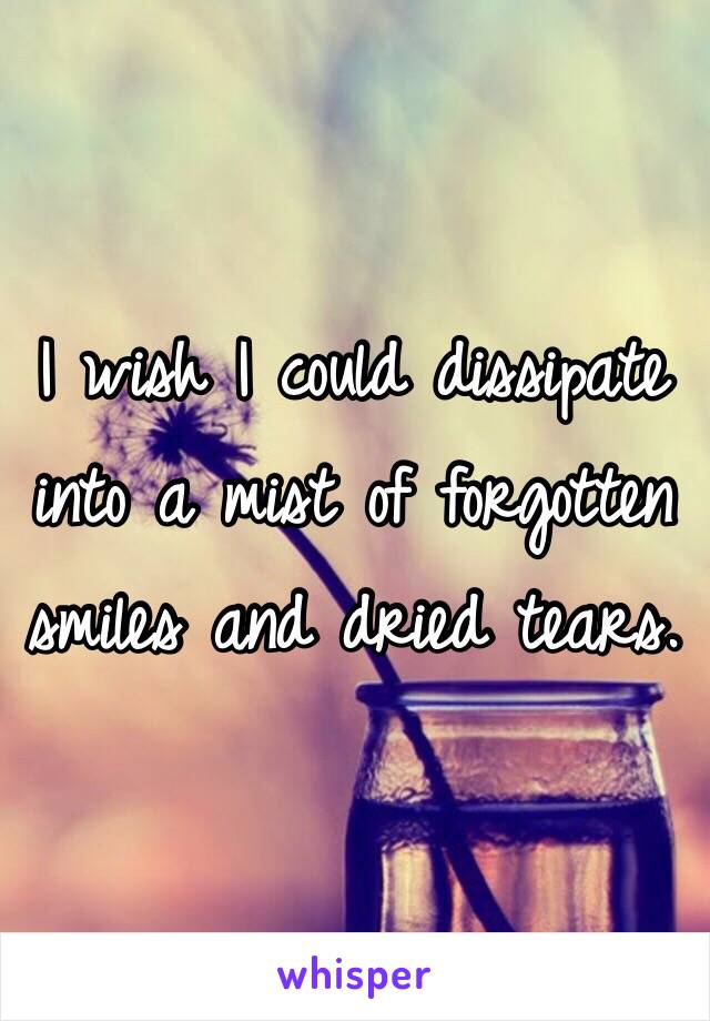 I wish I could dissipate into a mist of forgotten smiles and dried tears. 