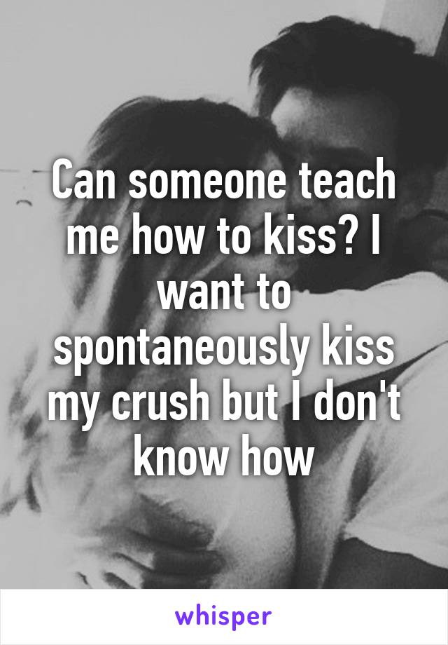 Can someone teach me how to kiss? I want to spontaneously kiss my crush but I don't know how