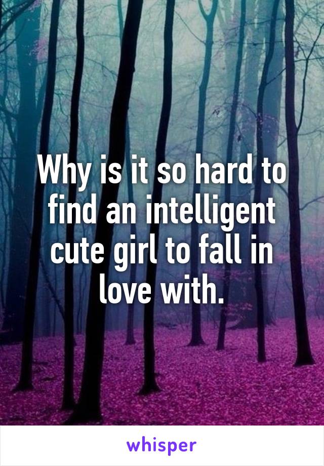 Why is it so hard to find an intelligent cute girl to fall in love with.