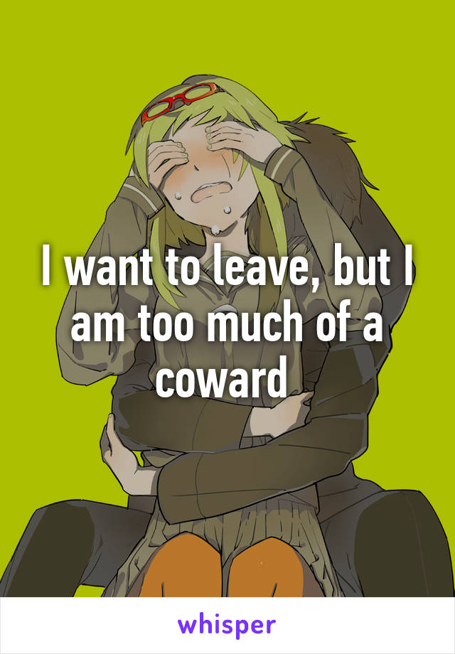 I want to leave, but I am too much of a coward 