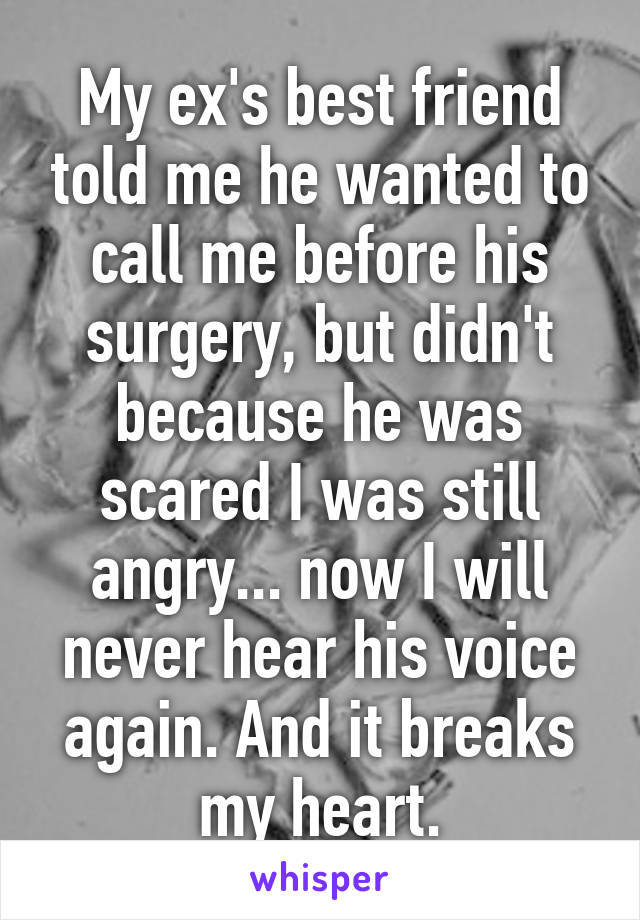 My ex's best friend told me he wanted to call me before his surgery, but didn't because he was scared I was still angry... now I will never hear his voice again. And it breaks my heart.