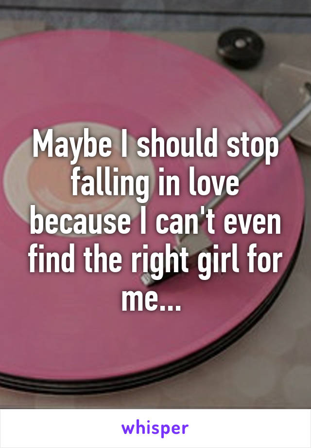 Maybe I should stop falling in love because I can't even find the right girl for me... 