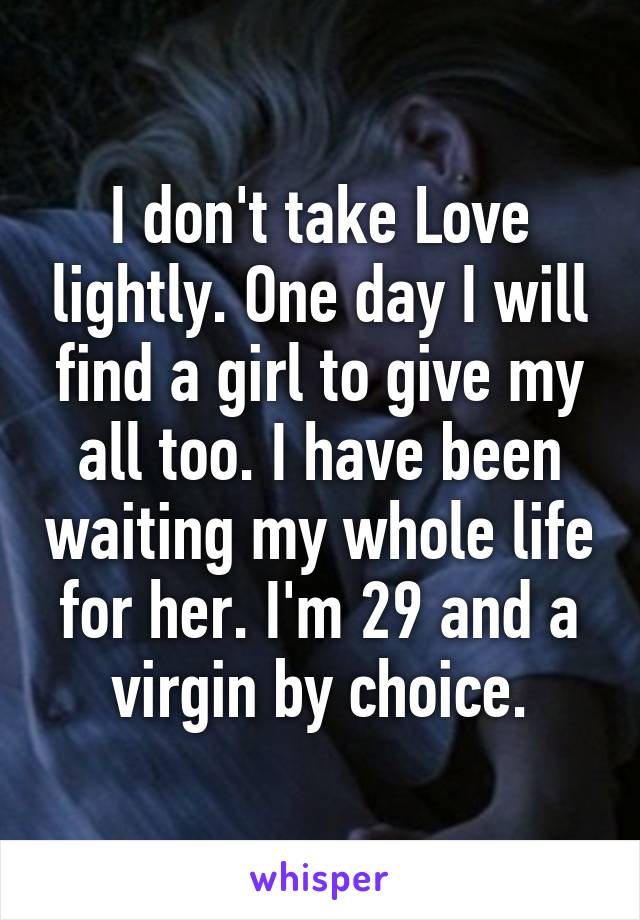 I don't take Love lightly. One day I will find a girl to give my all too. I have been waiting my whole life for her. I'm 29 and a virgin by choice.