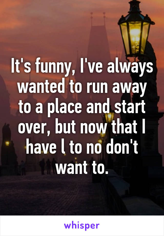 It's funny, I've always wanted to run away to a place and start over, but now that I have l to no don't want to.