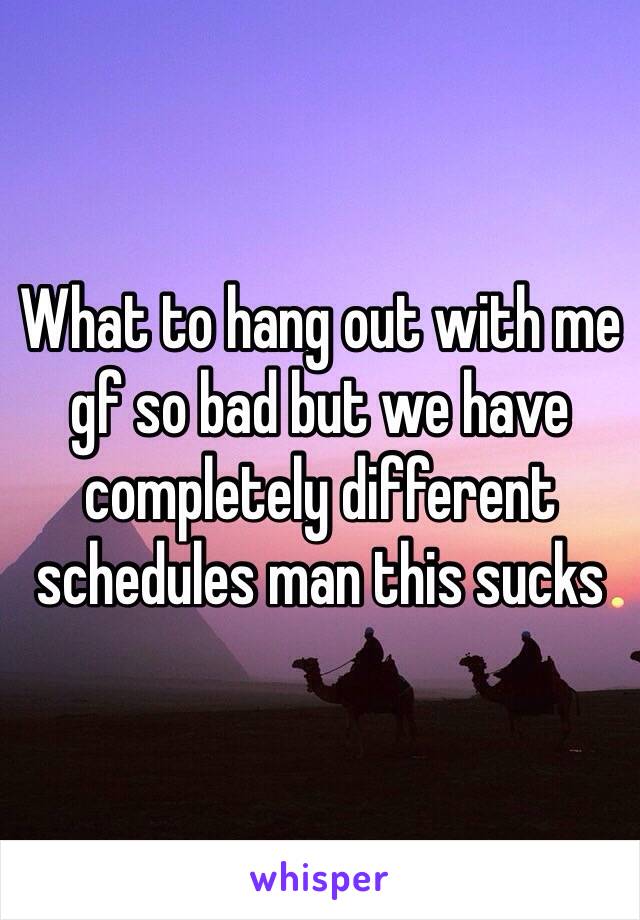 What to hang out with me gf so bad but we have completely different schedules man this sucks