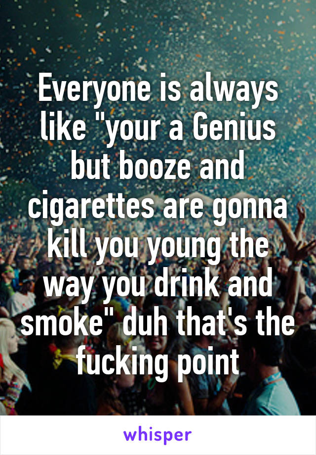 Everyone is always like "your a Genius but booze and cigarettes are gonna kill you young the way you drink and smoke" duh that's the fucking point