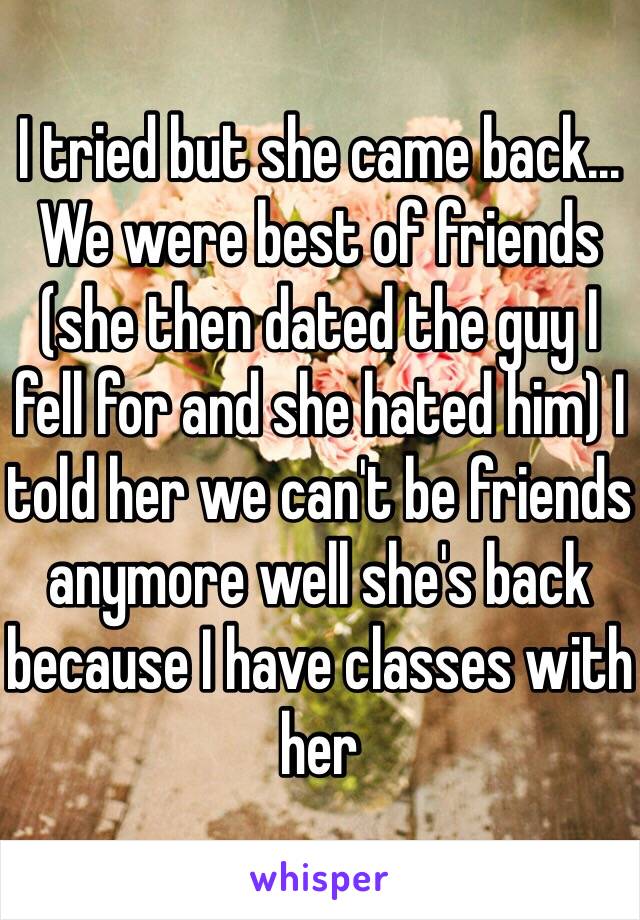 I tried but she came back... We were best of friends (she then dated the guy I fell for and she hated him) I told her we can't be friends anymore well she's back because I have classes with her