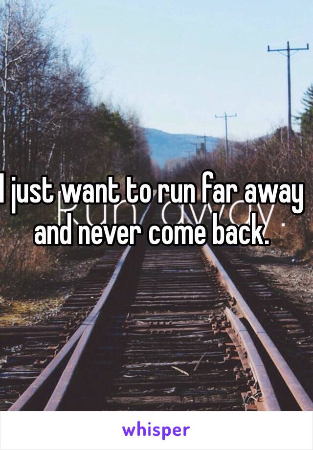 I just want to run far away and never come back. 