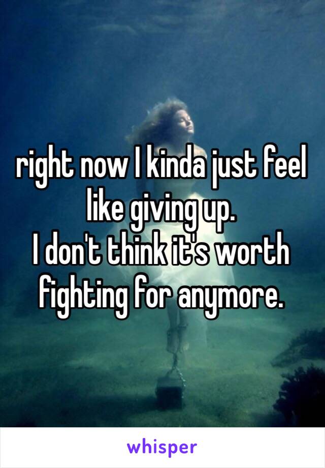 right now I kinda just feel like giving up. 
I don't think it's worth fighting for anymore. 