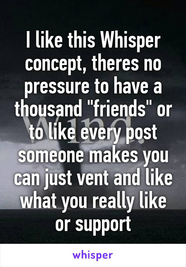 I like this Whisper concept, theres no pressure to have a thousand "friends" or to like every post someone makes you can just vent and like what you really like or support