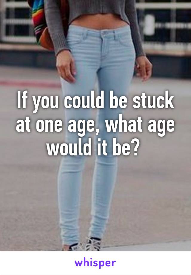 If you could be stuck at one age, what age would it be? 
