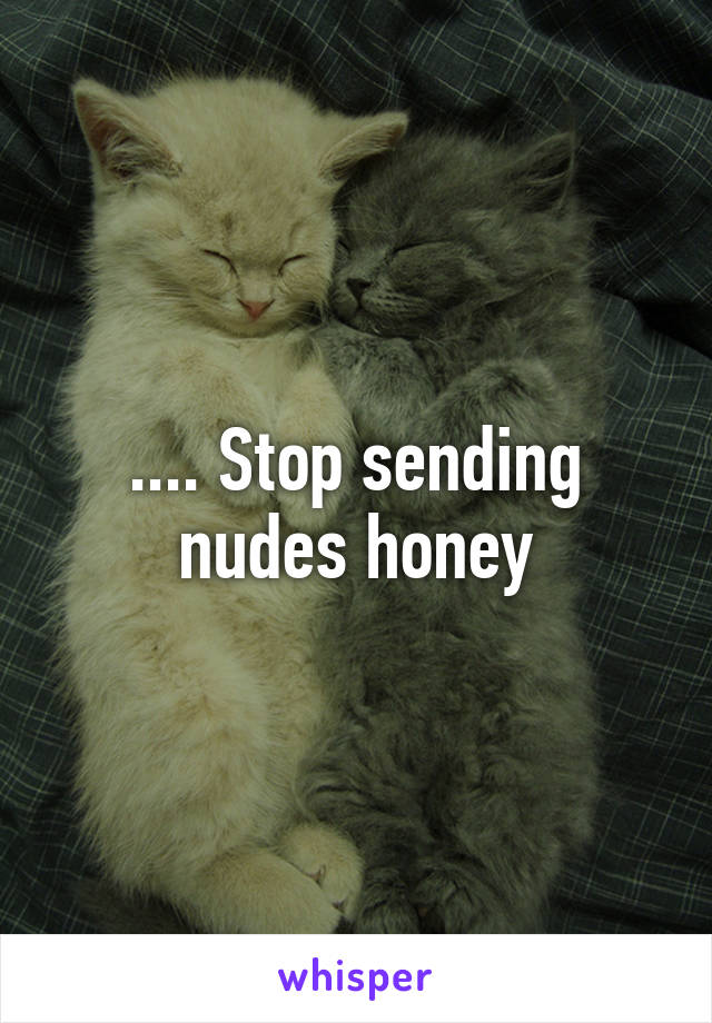 .... Stop sending nudes honey