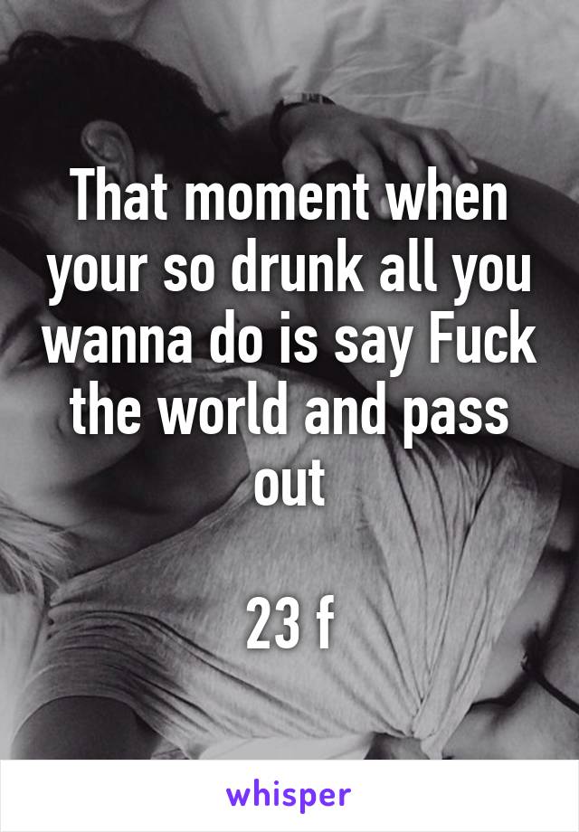 That moment when your so drunk all you wanna do is say Fuck the world and pass out

23 f