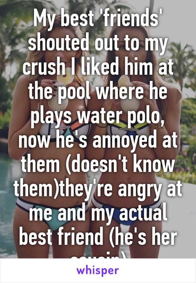 My best 'friends' shouted out to my crush I liked him at the pool where he plays water polo, now he's annoyed at them (doesn't know them)they're angry at me and my actual best friend (he's her cousin)