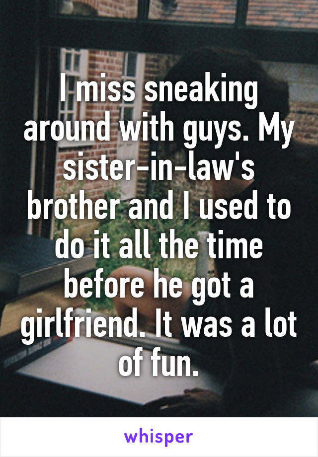 I miss sneaking around with guys. My sister-in-law's brother and I used to do it all the time before he got a girlfriend. It was a lot of fun.