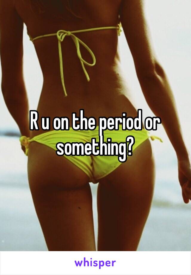 R u on the period or something?