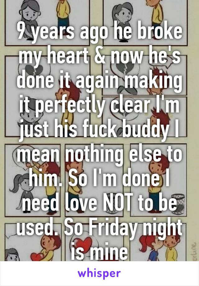 9 years ago he broke my heart & now he's done it again making it perfectly clear I'm just his fuck buddy I mean nothing else to him. So I'm done I need love NOT to be used. So Friday night is mine