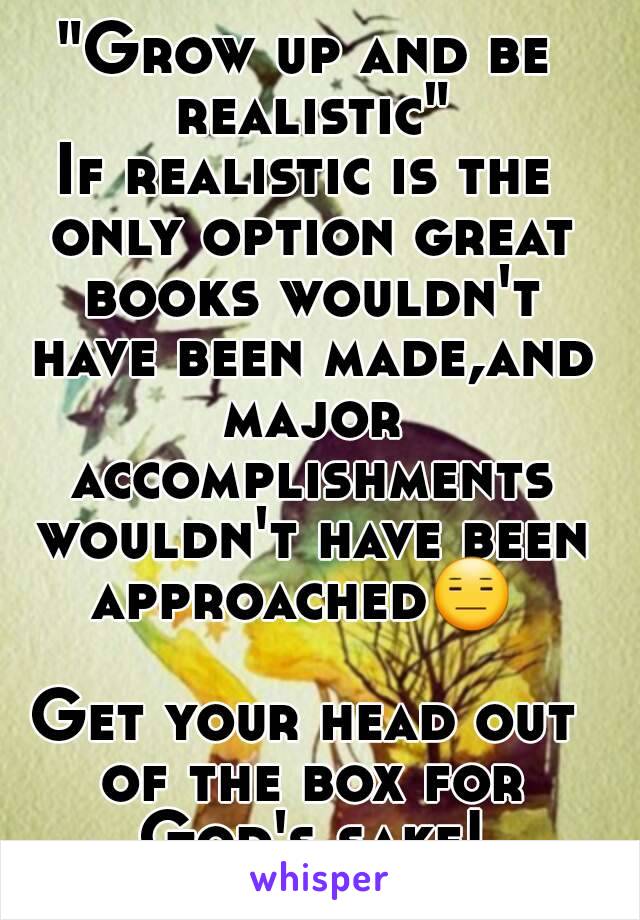 "Grow up and be realistic"
If realistic is the only option great books wouldn't have been made,and major accomplishments wouldn't have been approached😑  
Get your head out of the box for God's sake!
