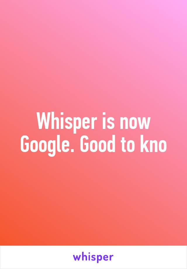 Whisper is now Google. Good to kno